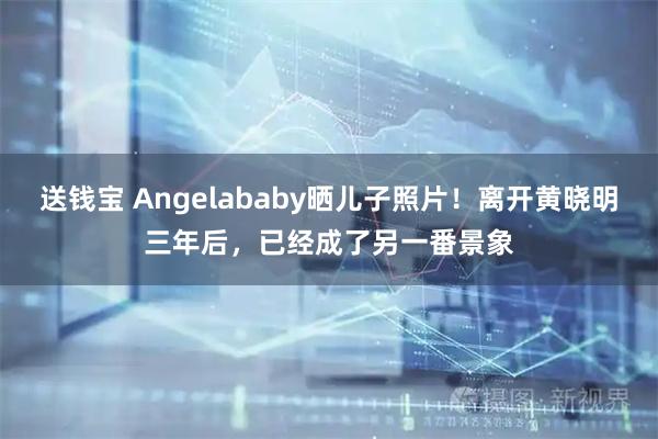 送钱宝 Angelababy晒儿子照片！离开黄晓明三年后，已经成了另一番景象