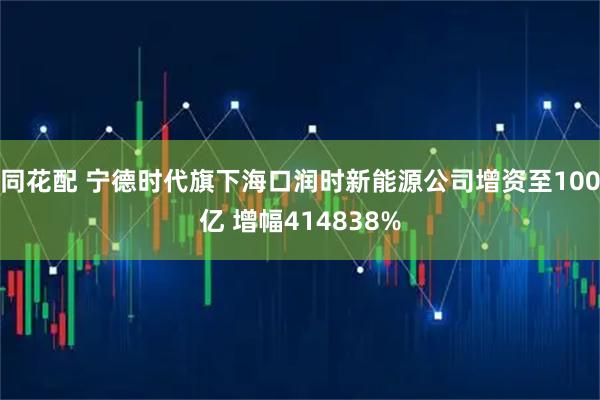 同花配 宁德时代旗下海口润时新能源公司增资至100亿 增幅414838%