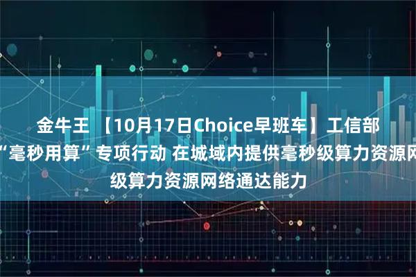 金牛王 【10月17日Choice早班车】工信部：开展城域“毫秒用算”专项行动 在城域内提供毫秒级算力资源网络通达能力