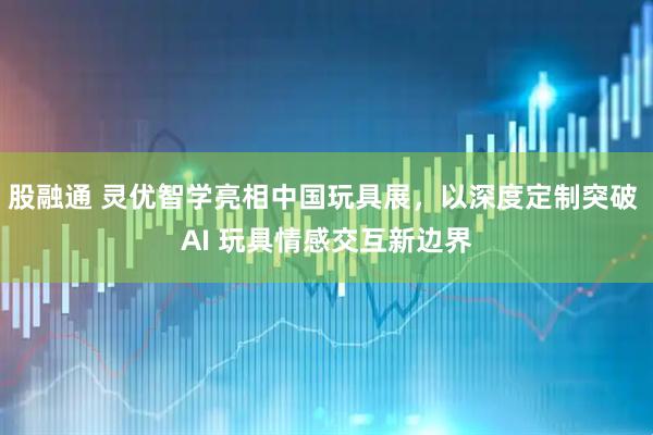 股融通 灵优智学亮相中国玩具展，以深度定制突破 AI 玩具情感交互新边界