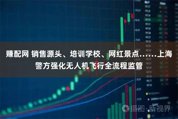 赚配网 销售源头、培训学校、网红景点……上海警方强化无人机飞行全流程监管