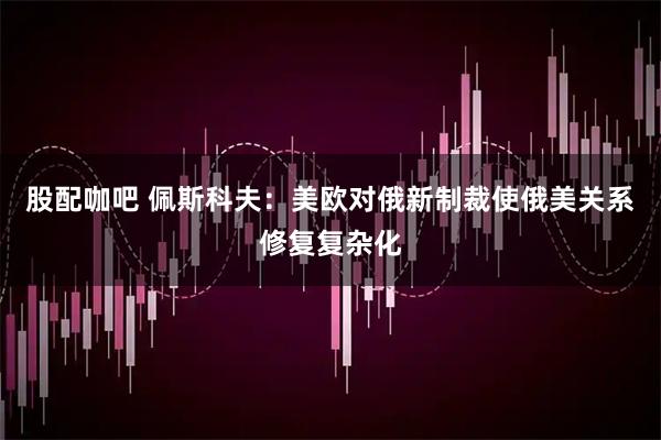 股配咖吧 佩斯科夫：美欧对俄新制裁使俄美关系修复复杂化