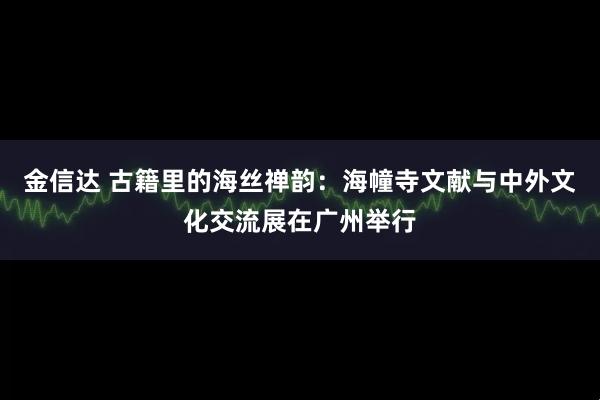 金信达 古籍里的海丝禅韵：海幢寺文献与中外文化交流展在广州举行