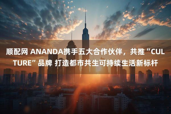 顺配网 ANANDA携手五大合作伙伴，共推“CULTURE”品牌 打造都市共生可持续生活新标杆