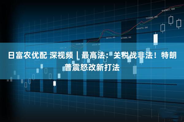 日富农优配 深视频｜最高法：关税战非法！特朗普震怒改新打法