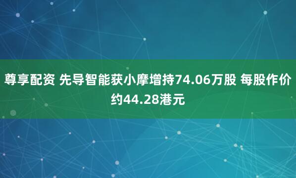 尊享配资 先导智能获小摩增持74.06万股 每股作价约44.28港元