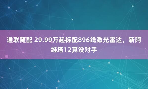 通联随配 29.99万起标配896线激光雷达，新阿维塔12真没对手