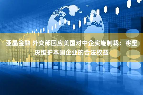 亚晶金融 外交部回应美国对中企实施制裁：将坚决维护本国企业的合法权益